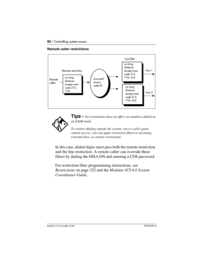 Page 8888 / Controlling system access
Modular ICS 6.0 Installer GuideP0992638 03
Remote caller restrictions
In this case, dialed digits must pass both the remote restriction 
and the line restriction. A remote caller can override these 
filters by dialing the DISA DN and entering a COS password. 
For restriction filter programming instructions, see 
Restrictions on page 322 and the Modular ICS 6.0 System 
Coordinator Guide.
Tips - Set restrictions have no effect on numbers dialed on 
an E&M trunk.
To restrict...