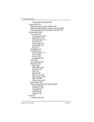 Page 10x / Table of Contents
Modular ICS 6.0 Installer GuideP0992638 03
Changing the starting DN 302
Programming 304
Entering programming for installers 305
Entering programming for system coordinators 306
Entering programming using other passwords 307
Terminals&Sets 308
Line access 308
Line assignment 309
Appearances 310
Line pool access 312
Prime line 313
Intercom keys 314
Answer DNs 314
OLI # 315
Capabilities 317
ATA settings 319
ATA ans timer 319
ATA use 320
ATA dvc 320
MsgIndicate 320
Name 320
User...