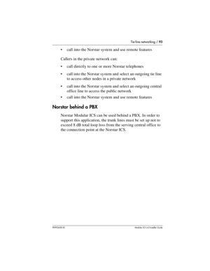 Page 93Tie-line networking / 93
P0992638 03Modular ICS 6. 0 Installer Guide
call into the Norstar system and use remote features
Callers in the private network can:
call directly to one or more Norstar telephones
call into the Norstar system and select an outgoing tie line 
to access other nodes in a private network
call into the Norstar system and select an outgoing central 
office line to access the public network
call into the Norstar system and use remote features
Norstar behind a PBX
Norstar Modular...