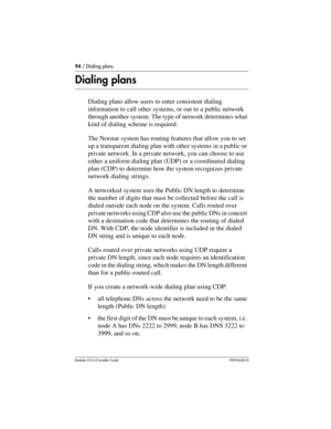 Page 9494 / Dialing plans
Modular ICS 6.0 Installer GuideP0992638 03
Dialing plans
Dialing plans allow users to enter consistent dialing 
information to call other systems, or out to a public network 
through another system. The type of network determines what 
kind of dialing scheme is required.
The Norstar system has routing features that allow you to set 
up a transparent dialing plan with other systems in a public or 
private network. In a private network, you can choose to use 
either a uniform dialing...