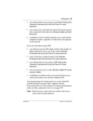 Page 95Dialing plans / 95
P0992638 03Modular ICS 6. 0 Installer Guide
you indicate that you are using a coordinated dialing plan 
(System Programming/Dialing Plan/Private 
network)
you create access codes that are routed out on auto-answer 
lines connected to the other sites (Access Codes and Call 
Routing)
a telephone can be reached using the access code and the 
telephone number, regardless of where the call originates 
in the network
If you are networked using UDP:
you indicate a private DN length, which...