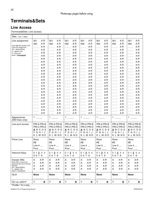 Page 2820
Modular ICS 6.0 Programming RecordP0992642 03 
Photocopy pages before using.
Terminals&Sets
Line Access
(Terminals&Sets: Line access) 
* Profile 1 & 4 only.Sets: 
 (max. 7 digits)
Line assignment
List 3 digit line number and 
circle line assignment.
AR = Appear&Ring
A = Appear only
R = Ring only
blank = Unassigned
001 A R
002 A R
_ _ _ A R
_ _ _ A R
_ _ _ A R
_ _ _ A R
_ _ _ A R
_ _ _ A R
_ _ _ A R
_ _ _ A R
_ _ _ A R
_ _ _ A R
_ _ _ A R
_ _ _ A R
_ _ _ A R
_ _ _ A R
_ _ _ A R
_ _ _ A R
_ _ _ A R
_ _...