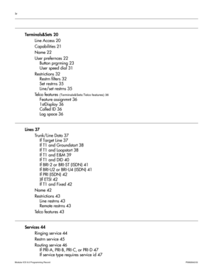 Page 4iv
Modular ICS 6.0 Programming RecordP0992642 03 
Terminals&Sets 20
Line Access 20
Capabilities 21
Name 22
User prefernces 22
Button prgrming 23
User speed dial 31
Restrictions 32
Restrn filters 32
Set restrns 35
Line/set restrns 35
Telco features 
(Terminals&Sets:Telco features) 36
Feature assignmnt 36
1stDisplay 36
Called ID 36
Log space 36
Lines 37
Trunk/Line Data 37
If Target Line 37
If T1 and Groundstart 38
If T1 and Loopstart 38
If T1 and E&M 39
If T1 and DID 40
If BRI-2 or BRI-ST (ISDN) 41
If...