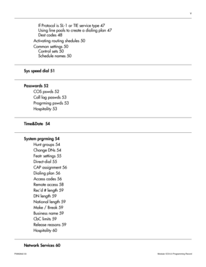 Page 5v
P0992642 03 Modular ICS 6.0 Programming Record
If Protocol is SL-1 or TIE service type 47
Using line pools to create a dialing plan 47
Dest codes 48
Activating routing shedules 50
Common settings 50
Control sets 50
Schedule names 50
Sys speed dial 51
Passwords 52
COS pswds 52
Call log paswds 53
Progrming pswds 53
Hospitality 53
Time&Date  54
System prgrming 54
Hunt groups 54
Change DNs 54
Featr settings 55
Direct-dial 55
CAP assignment 56
Dialing plan 56
Access codes 56
Remote access 58
Rec’d # length...