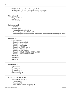 Page 6vi
Modular ICS 6.0 Programming RecordP0992642 03 
ETSI (Profile 2, only) (software key required) 60
MCDN (Profile 1, 2, and 3, only) (software key required) 60
Telco features 61
VMSg ctr tel#s 61
ONN blocking 61
Software keys 62
SysID 62
Password keys 62
Password keys for ISDN PRI 62
Password keys for fixed T1 lines 62
Password keys for Advanced Private Network and Private Network Tandeming (MCDN) 62
Hardware 63
Cards on KSU 63
If card is a Loop card 63
If card is a T1 card 63
If card is a PRI card 64
If...