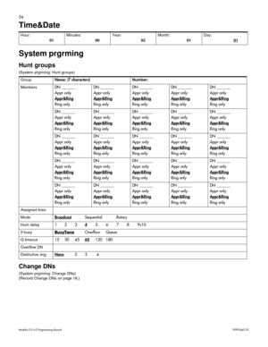 Page 6254
Modular ICS 6.0 Programming RecordP0992642 03
Time&Date  
System prgrming
Hunt groups 
(System prgrming: Hunt groups) 
Change DNs 
(System prgrming: Change DNs)
(Record Change DNs on page 18.) Hour: 
01Minutes: 
00Year: 
02Month: 
01Day:
 01
GroupName: (7 characters)Number:
Members
DN _______
Appr only
Appr&Ring
Ring onlyDN _______
Appr only
Appr&RingRing onlyDN _______
Appr only
Appr&RingRing onlyDN _______
Appr only
Appr&RingRing onlyDN _______
Appr only
Appr&RingRing only
DN _______
Appr only...