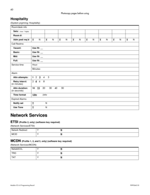 Page 6860
Modular ICS 6.0 Programming RecordP0992642 03
Photocopy pages before using
Hospitality
(System prgrming; Hospitality)
Network Services
ETSI (Profile 2, only) (software key required)
(Network Services/ETSI) 
MCDN (Profile 1, 2, and 3, only) (software key  required)
(Network Services/MCDN) Room/desk info
Sets: 
 (max. 7 digits)
Room #:
Adm pwd req’dY
NYNYNYNYNYNYNYN
Call Restrns
Vacant: Use flt: __
Basic: Use flt: __
Mid: Use flt: __
Full: Use flt: __
Service time Hour:
Minutes:
Alarm
Attn attempts: 1...