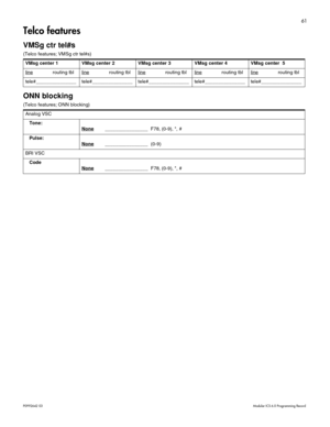 Page 6961
P0992642 03 Modular ICS 6.0 Programming Record
Telco features
VMSg ctr tel#s
(Telco features; VMSg ctr tel#s) 
ONN blocking
(Telco features; ONN blocking) VMsg center 1 VMsg center 2 VMsg center 3 VMsg center 4 VMsg center  5
line
routing tbl linerouting tbl linerouting tbl linerouting tbl linerouting tbl
tele#_______________ tele#_______________ tele#_______________ tele#_______________ tele#_______________
Analog VSC
Tone:
None
________________  F78, (0-9), *, #
Pulse:
None
________________  (0-9)...