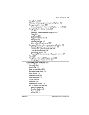 Page 11Table of Contents / 11
P0992640 03 Modular ICS 6.0 System Coordinator Guide
Using Set lock 221
Changing Set Lock programming for a telephone 222
Using an auxiliary ringer 222
Turning the auxiliary ringer for a telephone on or off 223
Using Host System dialing signals 223
Link 223
Preventing a telephone from using Link 224
Pause 225
Long Tones 225
Programmed Release 226
Run/Stop 226
Wait for Dial Tone 227
Using pulse dialing for a call 227
Using your Norstar system from an external location 228...