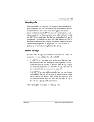 Page 103Transferring calls / 103
P0992640 03 Modular ICS 6.0 System Coordinator Guide
Outgoing calls
When you make an outgoing call using the intercom key on 
your telephone, the call is automatically transferred to the first 
available SWCA key. Solid indicators appear beside the 
intercom button and the SWCA key on your telephone. All 
other telephones in the group also see a solid indicator beside 
the SWCA key, indicating that the line for that key is in use. If 
you put the call on hold (or press the SWCA...