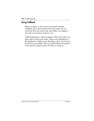 Page 104104 / Transferring calls
Modular ICS 6.0 System Coordinator Guide P0992640 03
Using Callback
When you direct a call you have answered to another 
telephone, the system monitors the call to make sure it is 
answered. If no one answers the call within a set length of 
time, the system directs it back to you.
Callback generates a variety of displays. Most occur after a set 
delay and are listed in the index. Some occur immediately if 
the telephone to which you are directing a call is out of service 
or...