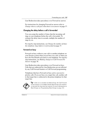 Page 107Forwarding your calls / 107
P0992640 03 Modular ICS 6.0 System Coordinator Guide
Line Redirection takes precedence over Forward no answer.
For instructions for changing Forward no answer refer to 
Change where a call goes when there is no answer on page 37.
Changing the delay before a call is forwarded
You can assign the number of times that the incoming call 
rings at your telephone before the call is forwarded. To 
estimate the delay time in seconds, multiply the number of 
rings by six. 
For...