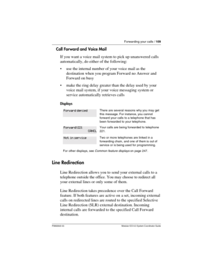 Page 109Forwarding your calls / 109
P0992640 03 Modular ICS 6.0 System Coordinator Guide
Call Forward and Voice Mail
If you want a voice mail system to pick up unanswered calls 
automatically, do either of the following:
use the internal number of your voice mail as the 
destination when you program Forward no Answer and 
Forward on busy
make the ring delay greater than the delay used by your 
voice mail system, if your voice messaging system or 
service automatically retrieves calls
Displays
Line Redirection...