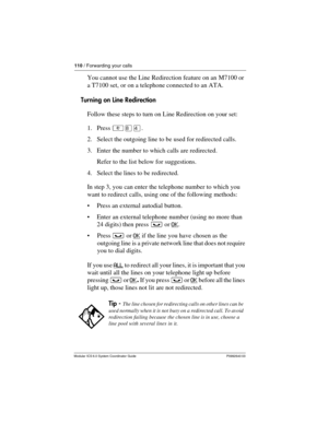 Page 110110 / Forwarding your calls
Modular ICS 6.0 System Coordinator Guide P0992640 03
You cannot use the Line Redirection feature on an M7100 or 
a T7100 set, or on a telephone connected to an ATA.
Turning on Line Redirection
Follow these steps to turn on Line Redirection on your set:
1. Press ²¡Ý.
2. Select the outgoing line to be used for redirected calls.
3. Enter the number to which calls are redirected. 
Refer to the list below for suggestions.
4. Select the lines to be redirected.
In step 3, you can...