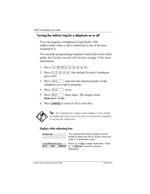 Page 112112 / Forwarding your calls
Modular ICS 6.0 System Coordinator Guide P0992640 03
Turning the redirect ring for a telephone on or off 
You can program a telephone to ring briefly (200 
milliseconds) when a call is redirected to one of the lines 
assigned to it. 
You need the programming template found at the front of this 
guide. See Getting started with Norstar on page 13 for more 
information.
1. Press ²¥¥ÛßßÜÝÝ.
2. Press ÛÜßÝß (the default System Coordinator 
password).
3. Press ≠ and enter the...