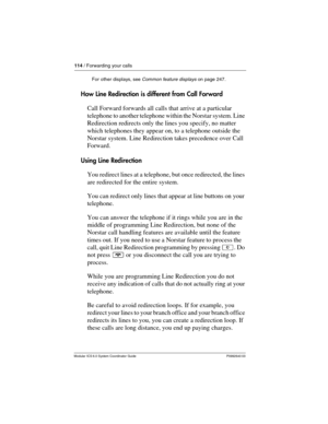 Page 114114 / Forwarding your calls
Modular ICS 6.0 System Coordinator Guide P0992640 03
How Line Redirection is different from Call Forward
Call Forward forwards all calls that arrive at a particular 
telephone to another telephone within the Norstar system. Line 
Redirection redirects only the lines you specify, no matter 
which telephones they appear on, to a telephone outside the 
Norstar system. Line Redirection takes precedence over Call 
Forward.
Using Line Redirection
You redirect lines at a telephone,...