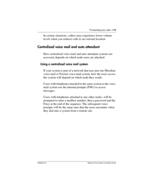 Page 115Forwarding your calls / 115
P0992640 03 Modular ICS 6.0 System Coordinator Guide
In certain situations, callers may experience lower volume 
levels when you redirect calls to an external location.
Centralized voice mail and auto attendant
How centralized voice mail and auto attendant systems are 
accessed, depends on which node users are attached.
Using a centralized voice mail system
If your system is part of a network that uses just one Meridian 
voice mail or Norstar voice mail system, how the users...