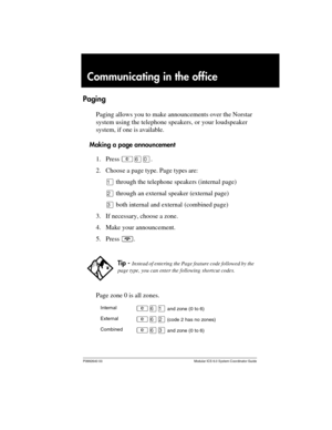 Page 117P0992640 03 Modular ICS 6.0 System Coordinator Guide
Communicating in the office
Paging
Paging allows you to make announcements over the Norstar 
system using the telephone speakers, or your loudspeaker 
system, if one is available.
Making a page announcement
1. Press ²ßâ.
2. Choose a page type. Page types are:
Ú through the telephone speakers (internal page)
Û through an external speaker (external page) 
Ü both internal and external (combined page)
3. If necessary, choose a zone. 
4. Make your...