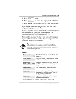 Page 119Communicating in the office / 119
P0992640 03 Modular ICS 6.0 System Coordinator Guide
4. Press ≠ twice.
5. Press ‘ six times. The display reads Page Zone.
6. Press CHANGE
 to select the setting: 1, 2, 3,4, 5, 6 orNone.
You can make a telephone part of a page zone only if the 
telephone has paging set to Y (Yes).
A zone is any set of Norstar telephones that you want to group 
together for paging, regardless of their location. The 
maximum number of sets in a page zone is 50.
Your installer programs...