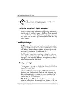 Page 120120 / Communicating in the office
Modular ICS 6.0 System Coordinator Guide P0992640 03
Using Page with external paging equipment
When you make a page that uses external paging equipment —
external page or combined page — the Long Tones feature is 
automatically activated for the external paging system only. 
This allows you to control optional equipment with the Long 
Tones feature.
Sending messages
The Messages feature allows you to leave a message on the 
display of another digital set or to analog...