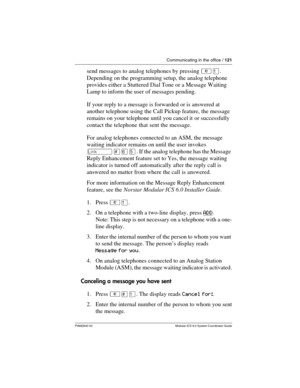 Page 121Communicating in the office / 121
P0992640 03 Modular ICS 6.0 System Coordinator Guide
send messages to analog telephones by pressing ²Ú. 
Depending on the programming setup, the analog telephone 
provides either a Stuttered Dial Tone or a Message Waiting 
Lamp to inform the user of messages pending.
If your reply to a message is forwarded or is answered at 
another telephone using the Call Pickup feature, the message 
remains on your telephone until you cancel it or successfully 
contact the telephone...