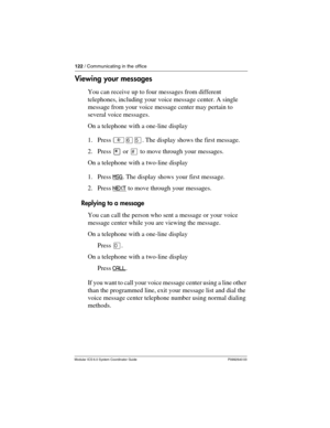 Page 122122 / Communicating in the office
Modular ICS 6.0 System Coordinator Guide P0992640 03
Viewing your messages
You can receive up to four messages from different 
telephones, including your voice message center. A single 
message from your voice message center may pertain to 
several voice messages.
On a telephone with a one-line display
1. Press ²ßÞ. The display shows the first message.
2. Press ¥ or £ to move through your messages.
On a telephone with a two-line display
1. Press MSG
. The display shows...