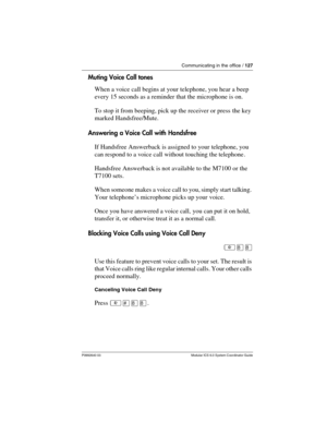 Page 127Communicating in the office / 127
P0992640 03 Modular ICS 6.0 System Coordinator Guide
Muting Voice Call tones
When a voice call begins at your telephone, you hear a beep 
every 15 seconds as a reminder that the microphone is on.
To stop it from beeping, pick up the receiver or press  the key 
marked Handsfree/Mute.
Answering a Voice Call with Handsfree
If Handsfree Answerback is assigned to your telephone, you 
can respond to a voice call without touching the telephone . 
Handsfree Answerback is not...