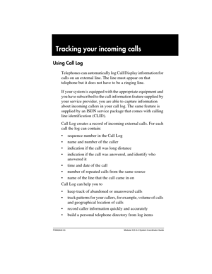 Page 129P0992640 03 Modular ICS 6.0 System Coordinator Guide
Tracking your incoming calls
Using Call Log
Telephones can automatically log Call Display information for 
calls on an external line. The line must appear on that 
telephone but it does not have to be a ringing line.
If your system is equipped with the appropriate equipment and 
you have subscribed to the call information feature supplied by 
your service provider, you are able to capture information 
about incoming callers in your call log. The same...