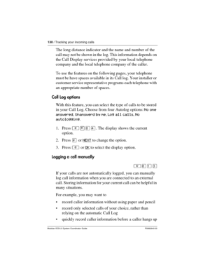 Page 130130 / Tracking your incoming calls
Modular ICS 6.0 System Coordinator Guide P0992640 03
The long distance indicator and the name and number of the 
call may not be shown in the log. This information depends on 
the Call Display services provided by your local telephone 
company and the local telephone company of the caller.
To use the features on the following pages, your telephone 
must be have spaces available in its Call log. Your installer or 
customer service representative programs each telephone...