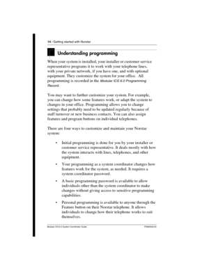 Page 1414 / Getting started with Norstar
Modular ICS 6.0 System Coordinator Guide P0992640 03
Understanding programming 
When your system is installed, your installer or customer service 
representative programs it to work with your telephone lines, 
with your private network, if you have one, and with optional 
equipment. They customize the system for your office.  All 
programming is recorded in the 
Modular ICS 6.0 Programming 
Record
.
You may want to further customize your system. For example, 
you can...