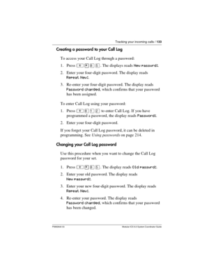 Page 133Tracking your incoming calls / 133
P0992640 03 Modular ICS 6.0 System Coordinator Guide
Creating a password to your Call Log
To access your Call Log through a password:
1. Press ²¥¡Þ. The displays reads New passwrd:.
2. Enter your four-digit password. The display reads 
Repeat New:.
3. Re-enter your four-digit password. The display reads 
Password changed, which confirms that your password 
has been assigned.
To enter Call Log using your password:
1. Press ²¡ÚÛ to enter Call Log. If you have 
programmed...