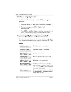 Page 134134 / Tracking your incoming calls
Modular ICS 6.0 System Coordinator Guide P0992640 03
Deleting an assigned password
Use this procedure when you want to delete an assigned 
password.
1. Press ²¥¡Þ. The display reads Old passwrd:.
2. Enter your old password. The display reads 
New passwrd:.
3. Press ³ or OK
. The display reads No pswd assigned, 
which confirms that your password has been deleted.
Programming a telephone to log calls automatically
Your installer or customer service representative can...