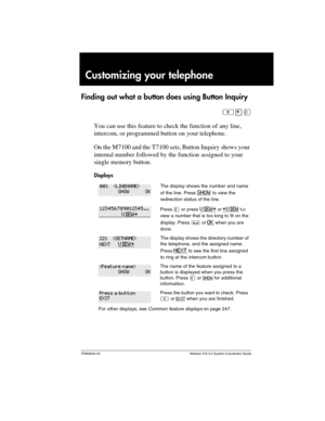 Page 137P0992640 03 Modular ICS 6.0 System Coordinator Guide
Customizing your telephone
Finding out what a button does using Button Inquiry
²¥â
You can use this feature to check the function of any line, 
intercom, or programmed button on your telephone. 
On the M7100 and the T7100 sets, Button Inquiry shows your 
internal number followed by the function assigned to your 
single memory button.
Displays
The display shows the number and name 
of the line. Press 
SHOW to view the 
redirection status of the line....