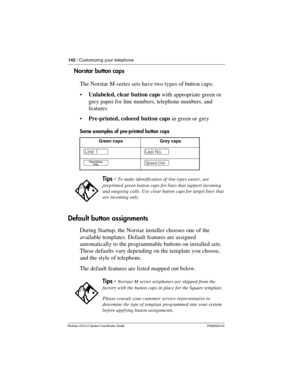 Page 142142 / Customizing your telephone
Modular ICS 6.0 System Coordinator Guide P0992640 03
Norstar button caps
The Norstar M-series sets have two types of button caps:
Unlabeled, clear button caps with appropriate green or 
grey paper for line numbers, telephone numbers, and 
features
Pre-printed, colored button caps in green or grey
Some examples of pre-printed button caps
Default button assignments
During Startup, the Norstar installer chooses one of the 
available templates. Default features are assigned...