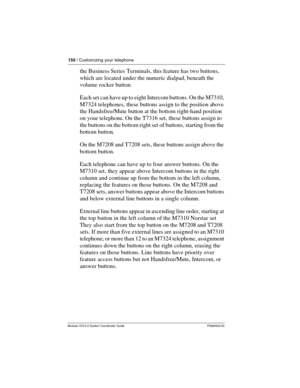 Page 150150 / Customizing your telephone
Modular ICS 6.0 System Coordinator Guide P0992640 03
the Business Series Terminals, this feature has two buttons, 
which are located under the numeric dialpad, beneath the 
volume rocker button.
Each set can have up to eight Intercom buttons. On the M7310, 
M7324 telephones, these buttons assign to the position above 
the Handsfree/Mute button at the bottom right-hand position 
on your telephone. On the T7316 set, these buttons assign to 
the buttons on the bottom right...