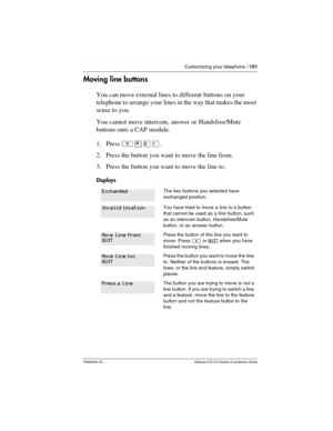 Page 151Customizing your telephone / 151
P0992640 03 Modular ICS 6.0 System Coordinator Guide
Moving line buttons
You can move external lines to different buttons on your 
telephone to arrange your lines in the way that makes the most 
sense to you.
You cannot move intercom, answer or Handsfree/Mute 
buttons onto a CAP module.
1. Press ²¥¡Ú. 
2. Press the button you want to move the line from.
3. Press the button you want to move the line to.
Displays
The two buttons you selected have 
exchanged position.
You...