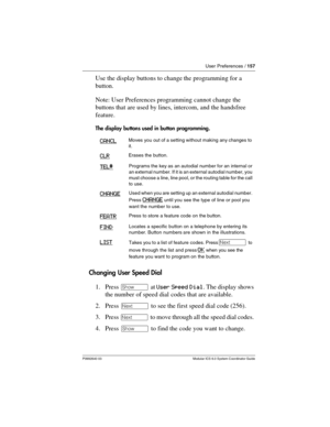 Page 157User Preferences / 157
P0992640 03 Modular ICS 6.0 System Coordinator Guide
Use the display buttons to change the programming for a 
button. 
Note: User Preferences programming cannot change the 
buttons that are used by lines, intercom, and the handsfree 
feature.
The display buttons used in button programming.
Changing User Speed Dial
1. Press ≠ at User Speed Dial. The display shows 
the number of speed dial codes that are available.
2. Press ‘ to see the first speed dial code (256).
3. Press ‘ to move...