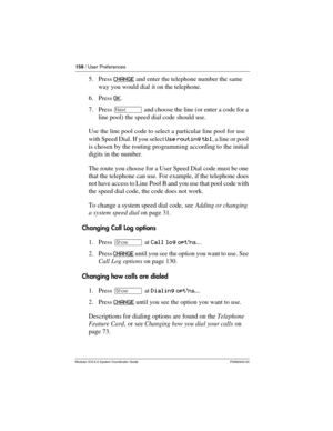 Page 158158 / User Preferences
Modular ICS 6.0 System Coordinator Guide P0992640 03
5. Press CHANGE and enter the telephone number the same 
way you would dial it on the telephone.
6. Press OK
.
7. Press ‘ and choose the line (or enter a code for a 
line pool) the speed dial code should use.
Use the line pool code to select a particular line pool for use 
with Speed Dial. If you select Use routing tbl, a line or pool 
is chosen by the routing programming according to the initial 
digits in the number.
The route...