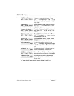 Page 160160 / User Preferences
Modular ICS 6.0 System Coordinator Guide P0992640 03
A feature is stored on this button. Pre ss 
≠  to see the feature code. A full list 
of names and codes for features is included 
in the index.
Shows the feature code stored on a button. 
Press 
≠  to see the button number 
and feature name.
The button has a telephone number stored 
on it. Press 
≠to see the rest of the 
number.
The autodial is an external number. Press 
≠ to see what line or pool the call is 
programmed to go...