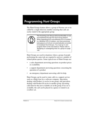 Page 161P0992640 03 Modular ICS 6.0 System Coordinator Guide
Programming Hunt Groups
The Hunt Groups feature allows a group of Norstar sets to be 
called by a single directory number ensuring that calls are 
easily routed to the appropriate group.
Hunt Groups are used in situations where a group of people 
performing the same task are required to answer a number of 
related phone queries. Some typical uses of Hunt Groups are:
a sales department answering questions on product prices 
or availability
a support...