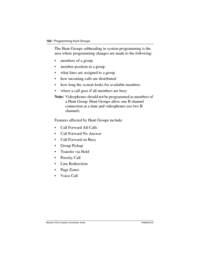 Page 162162 / Programming Hunt Groups
Modular ICS 6.0 System Coordinator Guide P0992640 03
The Hunt Groups subheading in system programming is the 
area where programming changes are made to the following:
members of a group
member position in a group
what lines are assigned to a group
how incoming calls are distributed
how long the system looks for available members
where a call goes if all members are busy
Note:  Videophones should not be programmed as members of 
a Hunt Group. Hunt Groups allow one B...