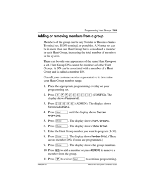 Page 163Programming Hunt Groups / 163
P0992640 03 Modular ICS 6.0 System Coordinator Guide
Adding or removing members from a group
Members of the group can be any Norstar or Business Series 
Terminal set, ISDN terminal, or portables. A Norstar set can 
be in more than one Hunt Group but is considered a member 
in each Hunt Group, increasing the total number of members 
in the system.
There can be only one appearance of the same Hunt Group on 
a set. Hunt Group DNs cannot be members of other Hunt 
Groups. A DN...