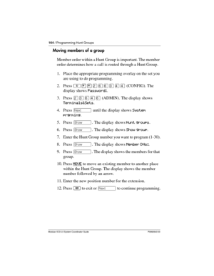 Page 164164 / Programming Hunt Groups
Modular ICS 6.0 System Coordinator Guide P0992640 03
Moving members of a group
Member order within a Hunt Group is important. The member 
order determines how a call is routed through a Hunt Group.
1. Place the appropriate programming overlay on the set you 
are using to do programming.
2. Press ²¥¥ÛßßÜÝÝ (CONFIG). The 
display shows Password:.
3. Press ÛÜßÝß (ADMIN). The display shows 
Terminals&Sets.
4. Press ‘ until the display shows System 
prgrming.
5. Press ≠. The...