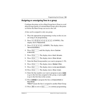 Page 165Programming Hunt Groups / 165
P0992640 03 Modular ICS 6.0 System Coordinator Guide
Assigning or unassigning lines to a group
Configure the prime set for a Hunt Group line to None to avoid 
delayed ring transfer of external Hunt Group calls to the prime 
set before the Hunt Group can receive the call.
A line can be assigned to only one group.
1. Place the appropriate programming overlay on the set you 
are using to do programming.
2. Press ²¥¥ÛßßÜÝÝ (CONFIG). The 
display shows Password:.
3. Press ÛÜßÝß...