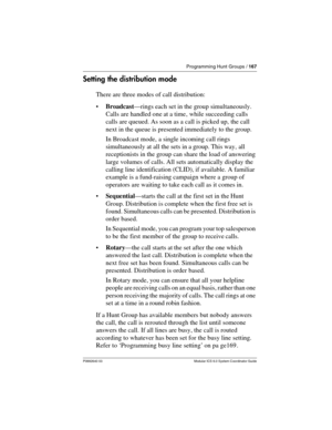 Page 167Programming Hunt Groups / 167
P0992640 03 Modular ICS 6.0 System Coordinator Guide
Setting the distribution mode
There are three modes of call distribution:
Broadcast—rings each set in the group simultaneously. 
Calls are handled one at a time, while succeeding calls 
calls are queued. As soon as a call is picked up, the call 
next in the queue is presented immediately to the group.
In Broadcast mode, a single incoming call rings 
simultaneously at all the sets in a group. This way, all 
receptionists...