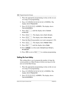 Page 168168 / Programming Hunt Groups
Modular ICS 6.0 System Coordinator Guide P0992640 03
1. Place the appropriate programming overlay on the set you 
are using to do programming.
2. Press ²¥¥ÛßßÜÝÝ (CONFIG). The 
display shows Password:.
3. Press ÛÜßÝß (ADMIN). The display shows 
Terminals&Sets.
4. Press ‘ until the display shows System 
prgrming.
5. Press ≠. The display shows Hunt groups.
6. Press ≠. The display shows Show group.
7. Enter the Hunt Group number you want to program (1-30).
8. Press ≠. The...