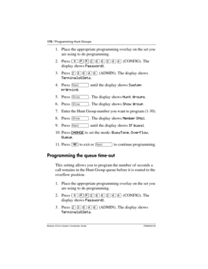 Page 170170 / Programming Hunt Groups
Modular ICS 6.0 System Coordinator Guide P0992640 03
1. Place the appropriate programming overlay on the set you 
are using to do programming.
2. Press ²¥¥ÛßßÜÝÝ (CONFIG). The 
display shows Password:.
3. Press ÛÜßÝß (ADMIN). The display shows 
Terminals&Sets.
4. Press ‘ until the display shows System 
prgrming.
5. Press ≠. The display shows Hunt groups.
6. Press ≠. The display shows Show group.
7. Enter the Hunt Group number you want to program (1-30).
8. Press ≠. The...