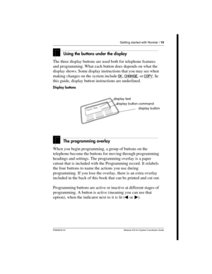 Page 19Getting started with Norstar / 19
P0992640 03 Modular ICS 6.0 System Coordinator Guide
Using the buttons under the display
The three display buttons are used both for telephone features 
and programming. What each button does depends on what the 
display shows. Some display instructions that you may see when 
making changes on the system include OK
, CHANGE, or COPY. In 
this guide, display button instructions are underlined.
Display buttons
The programming overlay
When you begin programming, a group of...