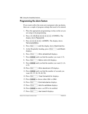 Page 182182 / Using the Hospitality features
Modular ICS 6.0 System Coordinator Guide P0992640 03
Programming the alarm feature
If you want to allow the room sets to program wake-up alarms, 
there are a couple of program settings that need to be entered.
1. Place the appropriate programming overlay on the set you 
are using to do programming.
2. Press ²¥¥ÛßßÜÝÝ (CONFIG). The 
display shows Password:.
3. Press ÛÜßÝß (ADMIN). The display shows 
Terminals&Sets.
4. Press ‘ until the display shows Hospitality.
5. At...