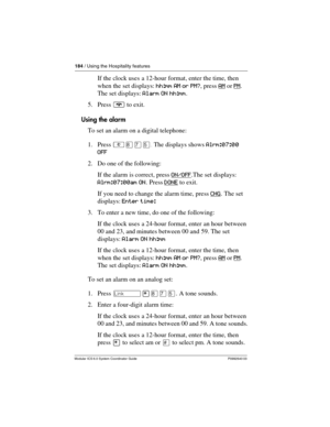 Page 184184 / Using the Hospitality features
Modular ICS 6.0 System Coordinator Guide P0992640 03
If the clock uses a 12-hour format, enter the time, then 
when the set displays: hh:mm AM or PM?, press AM
 or PM. 
The set displays: Alarm ON hh:mm.
5. Press ¨ to exit.
Using the alarm
To set an alarm on a digital telephone:
1. Press ²¡àÞ.The displays shows Alrm:07:00 
OFF
2. Do one of the following:
If the alarm is correct, press ON/OFF
.The set displays: 
Alrm:07:00am ON. Press DONE
 to exit.
If you need to...